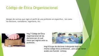 Código de Ética Organizacional
Margen de normas que rigen el perfil de una profesión en especifico , tal como
los doctores, contadores, ingenieros, etc.
Img.7 Código de Ética
organizacional de los
doctores por el cual
tiene que regirse ante su
profesión.
Img.8 Grupo de doctores trabajando bajo un
mismo código ético profesional , para poder llevar
acabo una función exitosa.
 
