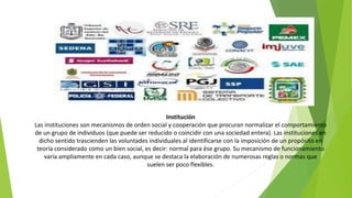 Institución
Las instituciones son mecanismos de orden social y cooperación que procuran normalizar el comportamiento
de un grupo de individuos (que puede ser reducido o coincidir con una sociedad entera). Las instituciones en
dicho sentido trascienden las voluntades individuales al identificarse con la imposición de un propósito en
teoría considerado como un bien social, es decir: normal para ése grupo. Su mecanismo de funcionamiento
varía ampliamente en cada caso, aunque se destaca la elaboración de numerosas reglas o normas que
suelen ser poco flexibles.
 