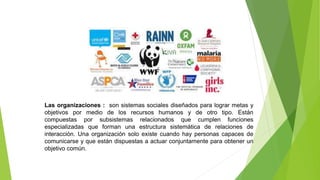Las organizaciones : son sistemas sociales diseñados para lograr metas y
objetivos por medio de los recursos humanos y de otro tipo. Están
compuestas por subsistemas relacionados que cumplen funciones
especializadas que forman una estructura sistemática de relaciones de
interacción. Una organización solo existe cuando hay personas capaces de
comunicarse y que están dispuestas a actuar conjuntamente para obtener un
objetivo común.
 