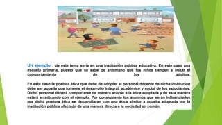 Un ejemplo : de este tema sería en una institución pública educativa. En este caso una
escuela primaria, puesto que se sabe de antemano que los niños tienden a imitar el
comportamiento de los adultos.
En este caso la postura ética que debe de adoptar el personal docente de dicha institución
debe ser aquella que fomente el desarrollo integral, académico y social de los estudiantes.
Dicho personal deberá comportarse de manera acorde a la ética adoptada y de esta manera
estará erradicando con el ejemplo. Por consiguiente los alumnos que serán influenciados
por dicha postura ética se desarrollaran con una ética similar a aquella adoptada por la
institución pública afectado de una manera directa a la sociedad en común.
 