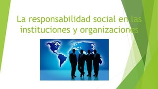 La responsabilidad social en las
instituciones y organizaciones
 