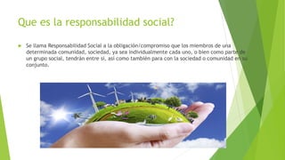 Que es la responsabilidad social?
 Se llama Responsabilidad Social a la obligación/compromiso que los miembros de una
determinada comunidad, sociedad, ya sea individualmente cada uno, o bien como parte de
un grupo social, tendrán entre sí, así como también para con la sociedad o comunidad en su
conjunto.
 
