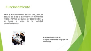 Funcionamiento
Varia el funcionamiento de cada una, pero se
destaca de ellas la elaboración de numerosas
reglas o normas que suelen ser poco flexibles y
se busca la unión de la sociedad
mayoritariamente.
Procuran normalizar el
comportamiento de un grupo de
individuos.
 