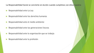 La Responsabilidad Social se convierte en Acción cuando cumplimos con ética nuestra:
 Responsabilidad ante La Ley
 Responsabilidad ante los derechos humanos
 Responsabilidad ante el medio ambiente
 Responsabilidad ante las generaciones futuras
 Responsabilidad ante la organización que se trabaja
 Responsabilidad ante la profesión
 