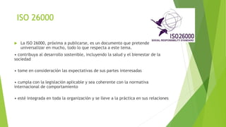 ISO 26000
 La ISO 26000, próxima a publicarse, es un documento que pretende
universalizar en mucho, todo lo que respecta a este tema.
• contribuya al desarrollo sostenible, incluyendo la salud y el bienestar de la
sociedad
• tome en consideración las expectativas de sus partes interesadas
• cumpla con la legislación aplicable y sea coherente con la normativa
internacional de comportamiento
• esté integrada en toda la organización y se lleve a la práctica en sus relaciones
 