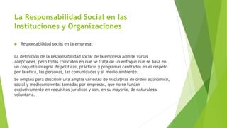 La Responsabilidad Social en las
Instituciones y Organizaciones
 Responsabilidad social en la empresa:
La definición de la responsabilidad social de la empresa admite varias
acepciones, pero todas coinciden en que se trata de un enfoque que se basa en
un conjunto integral de políticas, prácticas y programas centrados en el respeto
por la ética, las personas, las comunidades y el medio ambiente.
Se emplea para describir una amplia variedad de iniciativas de orden económico,
social y medioambiental tomadas por empresas, que no se fundan
exclusivamente en requisitos jurídicos y son, en su mayoría, de naturaleza
voluntaria.
 