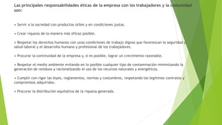 Las principales responsabilidades éticas de la empresa con los trabajadores y la comunidad
son:
• Servir a la sociedad con productos útiles y en condiciones justas.
• Crear riqueza de la manera más eficaz posible.
• Respetar los derechos humanos con unas condiciones de trabajo dignas que favorezcan la seguridad y
salud laboral y el desarrollo humano y profesional de los trabajadores.
• Procurar la continuidad de la empresa y, si es posible, lograr un crecimiento razonable.
• Respetar el medio ambiente evitando en lo posible cualquier tipo de contaminación minimizando la
generación de residuos y racionalizando el uso de los recursos naturales y energéticos.
• Cumplir con rigor las leyes, reglamentos, normas y costumbres, respetando los legítimos contratos y
compromisos adquiridos.
• Procurar la distribución equitativa de la riqueza generada.
 
