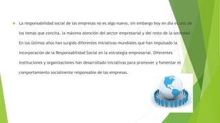  La responsabilidad social de las empresas no es algo nuevo, sin embargo hoy en día es uno de
los temas que concita, la máxima atención del sector empresarial y del resto de la sociedad.
En los últimos años han surgido diferentes iniciativas mundiales que han impulsado la
incorporación de la Responsabilidad Social en la estrategia empresarial. Diferentes
instituciones y organizaciones han desarrollado iniciativas para promover y fomentar el
comportamiento socialmente responsable de las empresas.
 