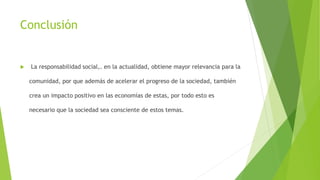 Conclusión
 La responsabilidad social,. en la actualidad, obtiene mayor relevancia para la
comunidad, por que además de acelerar el progreso de la sociedad, también
crea un impacto positivo en las economías de estas, por todo esto es
necesario que la sociedad sea consciente de estos temas.
 