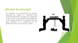 ¿De que se encarga?
Se encargan de la procuración de justicia,
deseosas de mejorar su capacidad para
encarar eficazmente a aquellos que quebrantan
la ley así como a los ciudadanos que obedecen
la ley, quieren entrenar a su personal para que
sean vigilantes de la observancia de los
derechos humanos y los derechos civiles.
 