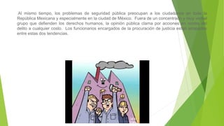 Al mismo tiempo, los problemas de seguridad pública preocupan a los ciudadanos en toda la
República Mexicana y especialmente en la ciudad de México. Fuera de un concentrado y muy verbal
grupo que defienden los derechos humanos, la opinión pública clama por acciones en contra del
delito a cualquier costo. Los funcionarios encargados de la procuración de justicia están atrapados
entre estas dos tendencias.
 