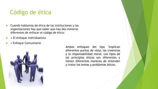 Código de ética
 Cuando hablamos de ética de las instituciones y las
organizaciones hay que saber que hay dos maneras
diferentes de enfocar el código de ética:
 • El enfoque individualista
 • Enfoque Comunitario
Ambos enfoques del tipo "implican
diferentes puntos de vista, las creencias
y la responsabilidad moral. Los tipos de
los principios éticos son diferentes y
tienen diferentes maneras de entender
y tratar los temas y problemas éticos.
 