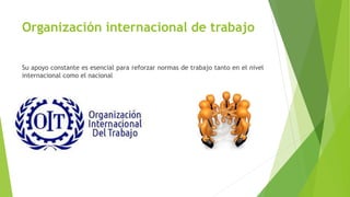 Organización internacional de trabajo
Su apoyo constante es esencial para reforzar normas de trabajo tanto en el nivel
internacional como el nacional
 