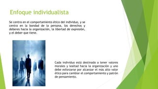 Enfoque individualista
Cada individuo está destinado a tener valores
morales y lealtad hacia la organización y uno
debe esforzarse por alcanzar el más alto valor
ético para cambiar el comportamiento y patrón
de pensamiento.
Se centra en el comportamiento ético del individuo, y se
centra en la bondad de la persona, los derechos y
deberes hacia la organización, la libertad de expresión,
y el deber que tiene.
 