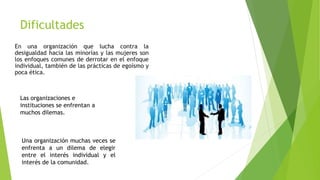 Dificultades
En una organización que lucha contra la
desigualdad hacia las minorías y las mujeres son
los enfoques comunes de derrotar en el enfoque
individual, también de las prácticas de egoísmo y
poca ética.
Las organizaciones e
instituciones se enfrentan a
muchos dilemas.
Una organización muchas veces se
enfrenta a un dilema de elegir
entre el interés individual y el
interés de la comunidad.
 