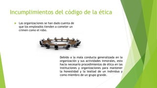 Incumplimientos del código de la ética
 Las organizaciones se han dado cuenta de
que los empleados tienden a cometer un
crimen como el robo.
Debido a la mala conducta generalizada en la
organización y sus actividades inmorales, esto
hacía necesario procedimientos de ética en las
instituciones y organizaciones para mantener
la honestidad y la lealtad de un individuo y
como miembro de un grupo grande.
 