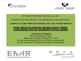 24TH ENHR CONFERENCE. Lillehammer June 2012.

 HOUSING: LOCAL WELFARE AND LOCAL MARKETS IN A GLOBALISED WORLD.

PLENARY 2A: GLOBAL IMPACTS ON NATIONAL AND LOCAL HOUSING MARKETS

   SOCIAL IMPACTS OF FINANCIAL AND REAL ESTATE TURMOIL:
   A NON EXISTING TOPIC OF THE SPANISH POLITICAL AGENDA.

                       Javier Burón Cuadrado
                    Urbania ZH Gestión. Partner.
               Researcher at Ekiten Thinking UPV – EHU.
       Ex-Cuatrecasas Gonçalves Pereira Public Law Department.
       Ex-Vice Counselor for Housing of the Basque Government.
 