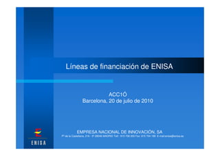 Líneas de financiación de ENISA


                            ACC1Ó
                 Barcelona, 20 de julio de 2010




            EMPRESA NACIONAL DE INNOVACIÓN, SA
Pº de la Castellana, 216 - 5º 28046 MADRID Telf.: 915 708 200 Fax: 915 704 199 E-mail:enisa@enisa.es
 