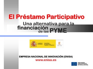 El Préstamo Participativo
     Una alternativa para la
  financiación
                de las   PYME



   EMPRESA NACIONAL DE INNOVACIÓN (ENISA)
              www.enisa.es
 
