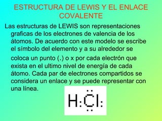 ESTRUCTURA DE LEWIS Y EL ENLACE COVALENTE Las estructuras de LEWIS son representaciones graficas de los electrones de valencia de los átomos. De acuerdo con este modelo se escribe el símbolo del elemento y a su alrededor se coloca un punto ( . ) o x por cada electrón que exista en el ultimo nivel de energía de cada átomo. Cada par de electrones compartidos se considera un enlace y se puede representar con una línea.  