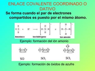 ENLACE COVALENTE COORDINADO O DATIVO Se forma cuando el par de electrones compartidos es puesto por el mismo átomo.   Ejemplo: formación del ión amonio Ejemplo: formación de óxidos de azufre 