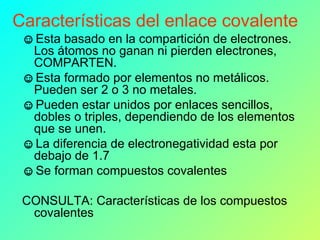 Características del enlace covalente Esta basado en la compartición de electrones. Los átomos no ganan ni pierden electrones, COMPARTEN.  Esta formado por elementos no metálicos. Pueden ser 2 o 3 no metales.  Pueden estar unidos por enlaces sencillos, dobles o triples, dependiendo de los elementos que se unen. La diferencia de electronegatividad esta por debajo de 1.7 Se forman compuestos covalentes CONSULTA: Características de los compuestos covalentes 