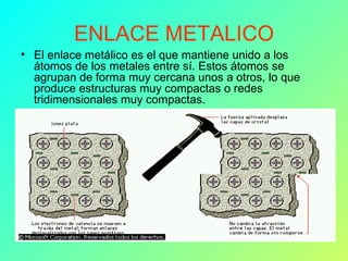 ENLACE METALICO El enlace metálico es el que mantiene unido a los átomos de los metales entre sí. Estos átomos se agrupan de forma muy cercana unos a otros, lo que produce estructuras muy compactas o redes tridimensionales muy compactas.  