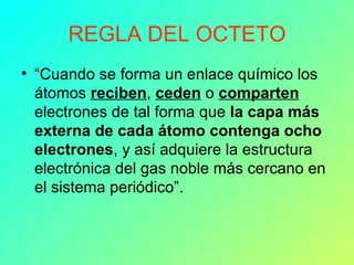 REGLA DEL OCTETO “ Cuando se forma un enlace químico los átomos  reciben ,  ceden  o  comparten  electrones de tal forma que  la capa más externa de cada átomo contenga ocho electrones , y así adquiere la estructura electrónica del gas noble más cercano en el sistema periódico”. 
