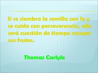 Si se siembra la semilla con fe y
se cuida con perseverancia, sólo
será cuestión de tiempo recoger
sus frutos.

      Thomas Carlyle
 