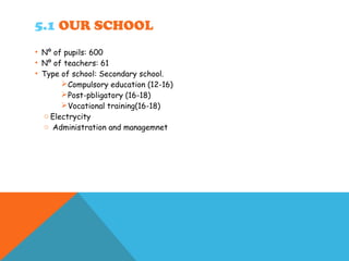 5.1 OUR SCHOOL
• Nº of pupils: 600
• Nº of teachers: 61
• Type of school: Secondary school.
Compulsory education (12-16)
Post-pbligatory (16-18)
Vocational training(16-18)
o Electrycity
o Administration and managemnet
 