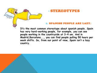 - STEREOTYPES
1. SPANISH PEOPLE ARE LAZY.
It’s the most common stereotype about spanish people. Spain
has very hard-working people, for example, you can see
people working in the countryside at 3-4 am. And in
Madrid,Barcelona..., you can find people pulling 50 hours per
week shifts. So, from our point of view, Spain isn’t a lazy
country.
 