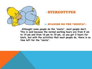 - STEREOTYPES
2. SPANISH DO THE “SIESTA”.
Althought some people do the ‘’siesta’’, most people don’t.
This is said because the normal working hours are from 9 am
to 14 pm and from 16 pm to 19 pm, so you get 2 hours for
lunch, but with the activities that most people do, there is no
time left for the ‘’siesta’’.
 