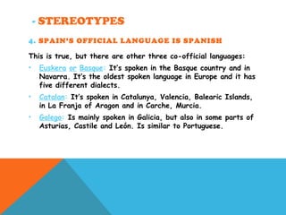 - STEREOTYPES
4. SPAIN’S OFFICIAL LANGUAGE IS SPANISH
This is true, but there are other three co-official languages:
• Euskera or Basque: It’s spoken in the Basque country and in
Navarra. It’s the oldest spoken language in Europe and it has
five different dialects.
• Catalan: It’s spoken in Catalunya, Valencia, Balearic Islands,
in La Franja of Aragon and in Carche, Murcia.
• Galego: Is mainly spoken in Galicia, but also in some parts of
Asturias, Castile and León. Is similar to Portuguese.
 