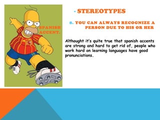 - STEREOTYPES
8. YOU CAN ALWAYS RECOGNIZE A
SPANISH PERSON DUE TO HIS OR HER
ACCENT.
Althought it’s quite true that spanish accents
are strong and hard to get rid of, people who
work hard on learning languages have good
pronunciations.
 