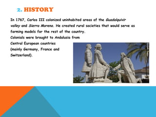 2. HISTORY
In 1767, Carlos III colonized uninhabited areas of the Guadalquivir
valley and Sierra Morena. He created rural societies that would serve as
farming models for the rest of the country.
Colonials were brought to Andalusia from
Central European countries
(mainly Germany, France and
Switzerland).
 