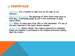 4. FESTIVALS
• Candelaria. I’ts a tradition to light fires on the night of 1st
February.
• Romeria de San Isidro. The pilgrimage of Saint Isidro takes place on
15th May. Traditionally people go out to the countryside to enjoy
typical dishes.
• Feria (Fair). It takes place from 10th to 14th September. It’s one of
the most important in the town’s festive calendar.
• Semana Santa (Easter Week). Very famous celebration in Andalusia.
People join together to participate in the religious processions walking
down the streets.
 