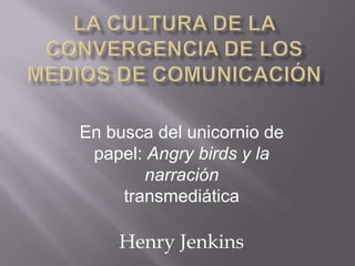 Henry Jenkins
En busca del unicornio de
papel: Angry birds y la
narración
transmediática
 