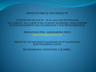 PROYECTO PARA EL DIPLOMADO TIC 
UTILIZACIÓN DE LAS TIC EN EL AULA DE TECNOLOGÍA 
DE 5° GRADO EN LA SEDE B DEL COLEGIO SALESIANO, PARA ENSEÑAR 
EL FUNCIONAMIENTO DE LOS APARATOS Y ELECTRODOMESTICOS. 
PRESENTADO POR: JAIROPAREDES PINTO 
jairoparedesp@hotmail.com 
INSTITUTO TECNOLÓGICO SALESIANO ELOY VALENZUELA 
SEDE B DOMINGO SAVIO. 
BUCARAMANGA. SANTANDER. COLOMBIA. 
 