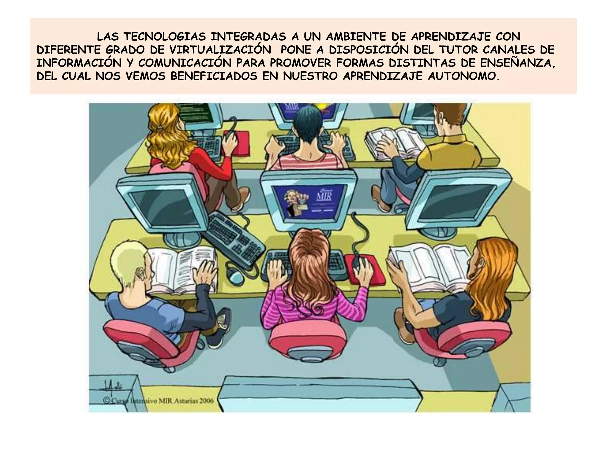 LAS TECNOLOGIAS INTEGRADAS A UN AMBIENTE DE APRENDIZAJE CON
DIFERENTE GRADO DE VIRTUALIZACIÓN PONE A DISPOSICIÓN DEL TUTOR CANALES DE
INFORMACIÓN Y COMUNICACIÓN PARA PROMOVER FORMAS DISTINTAS DE ENSEÑANZA,
DEL CUAL NOS VEMOS BENEFICIADOS EN NUESTRO APRENDIZAJE AUTONOMO.