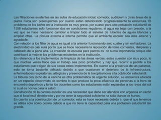 Las filtraciones existentes en las aulas de educación inicial, comedor, auditoium y otras áreas de la
planta física son preocupantes por cuanto están deteriorando progresivamente la estructura. El
problema de los baños en la institución es muy grave, por cuanto para una población estudiantil de
1558 estudiantes solo funcionan dos en condiciones regulares, el agua no llega con presión, a la
vez que se hace necesario cambiar o limpiar todo el sistema de tuberías de aguas blancas y
ampliar otras. La pintura externa e interna permite que el ambiente escolar sea más ameno y
agradable.
Con relación a los filtro de agua es igual a la anterior funcionando solo cuatro y sin enfriadores. La
electricidad es casi nula por lo que se hace necesaria la reposición de toma corrientes, lámparas y
cableado de la parte alta. La creación de escuela para padres es de suma importancia porque ello
contribuirá a mejorar los problemas existentes en la institución.
En referencia a los implementos de limpieza de las áreas verdes, estas cuentan con muy poco, lo
que muchas veces hace que el trabajo sea poco productivo y hay que recurrir a pedirle a los
estudiantes que traigan de sus casas estos implementos. En cuanto a la presencia de las palomas,
esto se torna bastante delicado debido a que ocasionan el deterioro de la infraestructura,
enfermedades respiratorias, alérgicas y presencia de la toxoplasmosis a la población estudiantil.
La tribuna con techo de la cancha es otra problemática de urgente solución, se encuentra ubicada
en un espacio desprovisto de sombra lo que produce la poca afluencia de personas a la hora de
encuentro deportivos y tanto los docentes como los estudiantes están expuestos a los rayos del sol
lo cual es nocivo para la salud.
Construcción de la cantina escolar es una necesidad que debe ser atendida con urgencia en razón
que el local está deteriorado y por no tener la seguridad suficiente ha sido blanco de hurtos.
En cuanto a la construcción de un comedor, esta se hace necesaria debido a que el que tenemos
se utiliza solo como cocina debido a que no tiene la capacidad para una población estudiantil tan
grande.
 