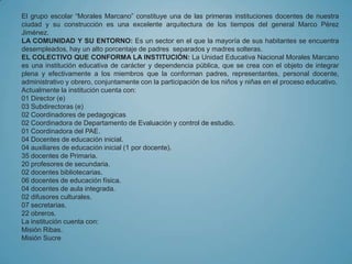 El grupo escolar “Morales Marcano” constituye una de las primeras instituciones docentes de nuestra
ciudad y su construcción es una excelente arquitectura de los tiempos del general Marco Pérez
Jiménez.
LA COMUNIDAD Y SU ENTORNO: Es un sector en el que la mayoría de sus habitantes se encuentra
desempleados, hay un alto porcentaje de padres separados y madres solteras.
EL COLECTIVO QUE CONFORMA LA INSTITUCIÓN: La Unidad Educativa Nacional Morales Marcano
es una institución educativa de carácter y dependencia pública, que se crea con el objeto de integrar
plena y efectivamente a los miembros que la conforman padres, representantes, personal docente,
administrativo y obrero, conjuntamente con la participación de los niños y niñas en el proceso educativo.
Actualmente la institución cuenta con:
01 Director (e)
03 Subdirectoras (e)
02 Coordinadores de pedagogicas
02 Coordinadora de Departamento de Evaluación y control de estudio.
01 Coordinadora del PAE.
04 Docentes de educación inicial.
04 auxiliares de educación inicial (1 por docente).
35 docentes de Primaria.
20 profesores de secundaria.
02 docentes bibliotecarias.
06 docentes de educación física.
04 docentes de aula integrada.
02 difusores culturales.
07 secretarias.
22 obreros.
La institución cuenta con:
Misión Ribas.
Misión Sucre
 