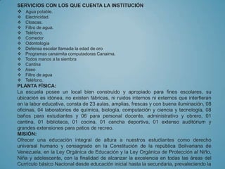 SERVICIOS CON LOS QUE CUENTA LA INSTITUCIÓN
 Agua potable.
   Electricidad.
   Cloacas.
   Filtro de agua.
   Teléfono.
   Comedor
   Odontología
   Defensa escolar llamada la edad de oro
   Programas canaimita computadoras Canaima.
   Todos manos a la siembra
   Cantina
   Aseo
   Filtro de agua
   Teléfono.
PLANTA FÍSICA:
La escuela posee un local bien construido y apropiado para fines escolares, su
ubicación es idónea, no existen fábricas, ni ruidos internos ni externos que interfieran
en la labor educativa, consta de 23 aulas, amplias, frescas y con buena iluminación, 08
oficinas, 04 laboratorios de química, biología, computación y ciencia y tecnología, 08
baños para estudiantes y 06 para personal docente, administrativo y obrero, 01
cantina, 01 biblioteca, 01 cocina, 01 cancha deportiva, 01 extenso auditórium y
grandes extensiones para patios de recreo.
MISIÓN:
Ofrecer una educación integral de altura a nuestros estudiantes como derecho
universal humano y consagrado en la Constitución de la república Bolivariana de
Venezuela, en la Ley Orgánica de Educación y la Ley Orgánica de Protección al Niño,
Niña y adolescente, con la finalidad de alcanzar la excelencia en todas las áreas del
Currículo básico Nacional desde educación inicial hasta la secundaria, prevaleciendo la
 