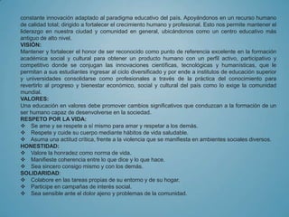 constante innovación adaptado al paradigma educativo del país. Apoyándonos en un recurso humano
de calidad total; dirigido a fortalecer el crecimiento humano y profesional. Esto nos permite mantener el
liderazgo en nuestra ciudad y comunidad en general, ubicándonos como un centro educativo más
antiguo de alto nivel.
VISIÓN:
Mantener y fortalecer el honor de ser reconocido como punto de referencia excelente en la formación
académica social y cultural para obtener un producto humano con un perfil activo, participativo y
competitivo donde se conjugan las innovaciones científicas, tecnológicas y humanísticas, que le
permitan a sus estudiantes ingresar al ciclo diversificado y por ende a institutos de educación superior
y universidades consolidarse como profesionales a través de la práctica del conocimiento para
revertirlo al progreso y bienestar económico, social y cultural del país como lo exige la comunidad
mundial.
VALORES:
Una educación en valores debe promover cambios significativos que conduzcan a la formación de un
ser humano capaz de desenvolverse en la sociedad.
RESPETO POR LA VIDA:
 Se ame y se respete a sí mismo para amar y respetar a los demás.
 Respete y cuide su cuerpo mediante hábitos de vida saludable.
 Asuma una actitud crítica, frente a la violencia que se manifiesta en ambientes sociales diversos.
HONESTIDAD:
 Valore la honradez como norma de vida.
 Manifieste coherencia entre lo que dice y lo que hace.
 Sea sincero consigo mismo y con los demás.
SOLIDARIDAD:
 Colabore en las tareas propias de su entorno y de su hogar.
 Participe en campañas de interés social.
 Sea sensible ante el dolor ajeno y problemas de la comunidad.
 