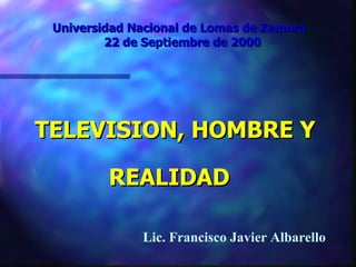 Universidad Nacional de Lomas de Zamora  22 de Septiembre de 2000 TELEVISION, HOMBRE Y REALIDAD   Lic. Francisco Javier Albarello 