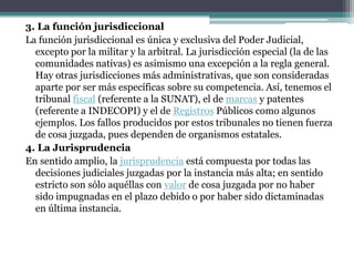 El Poder JudicialEl Poder Judicial es aquél que administra justicia. La Constitución reconoce que esta facultad es originaria del pueblo; sólo es ejercida por el Estado. 1. PrincipiosEn el artículo 139 de la Constitución Peruana encontramos los que son los principios de la administración de justicia. Entre ellos están: · La unidad y exclusividad de la función jurisdiccional · La independencia en el ejercicio de esta función· El debido proceso· La publicidad del proceso · Motivación escrita de las resoluciones· Pluralidad de la instancia· Indemnización por errores· Inaplicabilidad de la ley penal por analogía, y aplicabilidad de la más favorable en caso de conflicto entre normas.· La cosa juzgada· La no privación del derecho de defensa