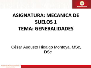 ASIGNATURA: MECANICA DE
SUELOS 1
TEMA: GENERALIDADES
César Augusto Hidalgo Montoya, MSc,
DSc

 