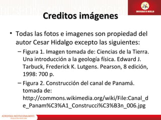 Creditos imágenes
• Todas las fotos e imagenes son propiedad del
autor Cesar Hidalgo excepto las siguientes:
– Figura 1. Imagen tomada de: Ciencias de la Tierra.
Una introducción a la geología física. Edward J.
Tarbuck, Frederick K. Lutgens. Pearson, 8 edición,
1998: 700 p.
– Figura 2. Construcción del canal de Panamá.
tomada de:
http://commons.wikimedia.org/wiki/File:Canal_d
e_Panam%C3%A1_Construcci%C3%B3n_006.jpg

 