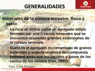 GENERALIDADES
Materiales de la corteza terrestre: Roca y
suelo
– La roca se define como un agregado sólido
formado por uno o varios minerales que se
encuentra ocupando grandes extensiones de
la corteza terrestre.
– Suelo es el agregado no cementado de granos
minerales y materia orgánica descompuesta
(sólidos) junto con los líquidos y gases de los
vacíos de los sólidos (Das, 2001).
Foto: Cesar Hidalgo

 
