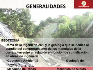GENERALIDADES

GEOTECNIA
Rama de la ingeniería civil y la geología que se dedica al
estudio del comportamiento de los materiales de la
corteza terrestre en relación en función de su utilización
en obras de ingeniería.
–Geotecnia Ambiental
Geología de
Ingeniería
Foto: Cesar Hidalgo
–Mecánica de Rocas
Mecánica de suelos

 