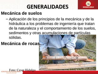 GENERALIDADES
Mecánica de suelos
– Aplicación de los principios de la mecánica y de la
hidráulica a los problemas de ingeniería que tratan
de la naturaleza y el comportamiento de los suelos,
sedimentos y otras acumulaciones de partículas
sólidas.

Mecánica de rocas…

Foto: Cesar Hidalgo

 